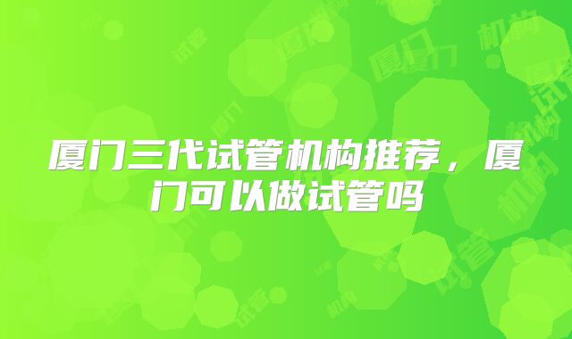 厦门三代试管机构推荐,厦门可以做试管吗
