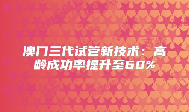澳门三代试管新技术：高龄成功率提升至60%