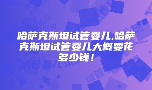 哈萨克斯坦试管婴儿,哈萨克斯坦试管婴儿大概要花多少钱！