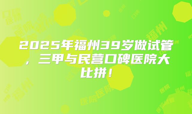 2025年福州39岁做试管，三甲与民营口碑医院大比拼！
