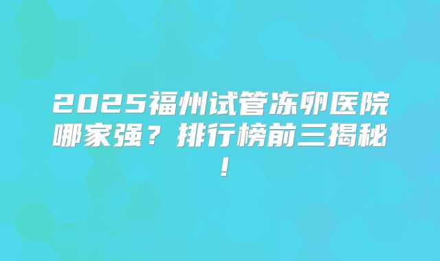 2025福州试管冻卵医院哪家强?排行榜前三揭秘!
