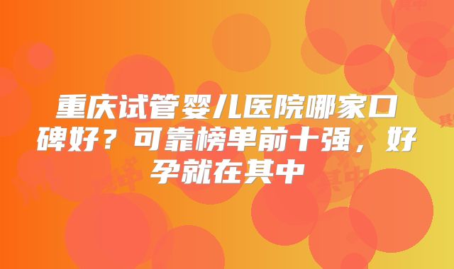 重庆试管婴儿医院哪家口碑好？可靠榜单前十强，好孕就在其中