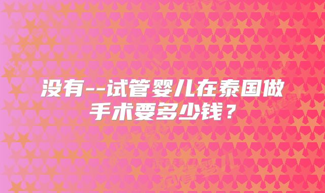 没有--试管婴儿在泰国做手术要多少钱？