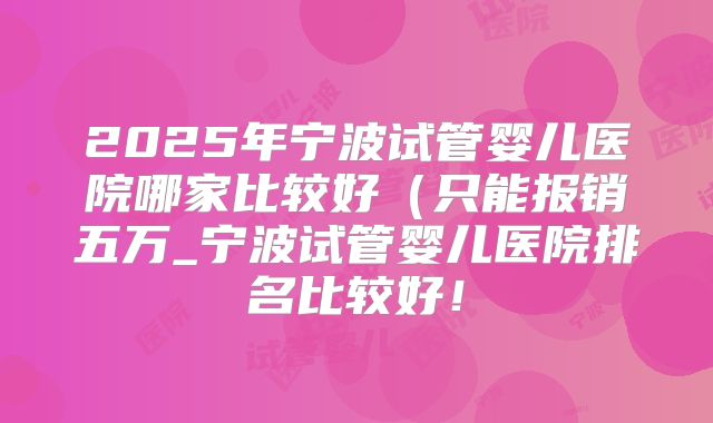 2025年宁波试管婴儿医院哪家比较好（只能报销五万_宁波试管婴儿医院排名比较好！