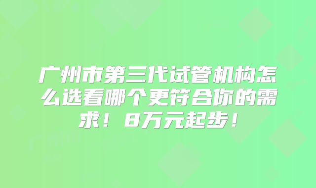 广州市第三代试管机构怎么选看哪个更符合你的需求!8万元起步!
