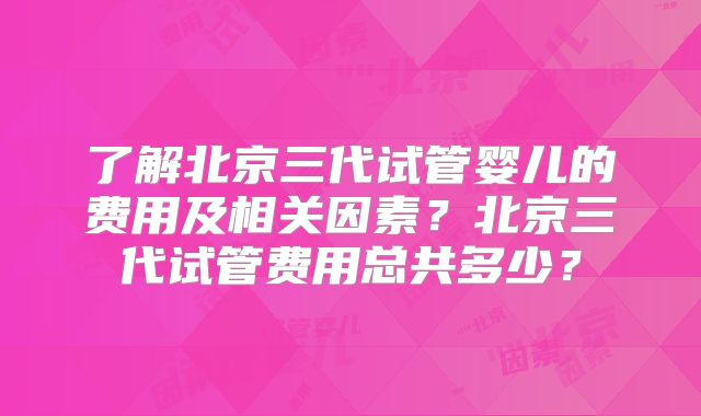 了解北京三代试管婴儿的费用及相关因素？北京三代试管费用总共多少？
