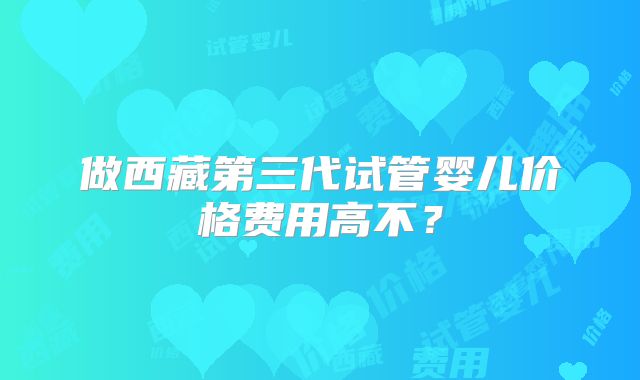做西藏第三代试管婴儿价格费用高不？