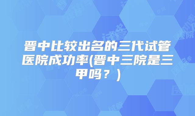 晋中比较出名的三代试管医院成功率(晋中三院是三甲吗?)