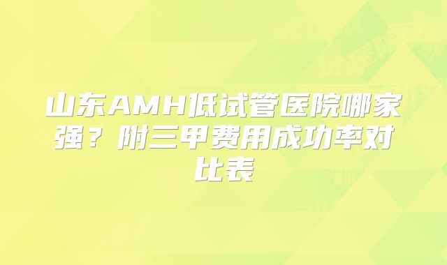 山东AMH低试管医院哪家强?附三甲费用成功率对比表