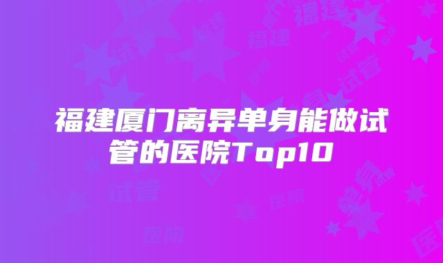 福建厦门离异单身能做试管的医院Top10