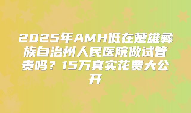 2025年AMH低在楚雄彝族自治州人民医院做试管贵吗？15万真实花费大公开