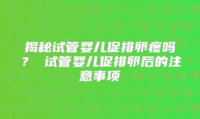揭秘试管婴儿促排卵疼吗？ 试管婴儿促排卵后的注意事项