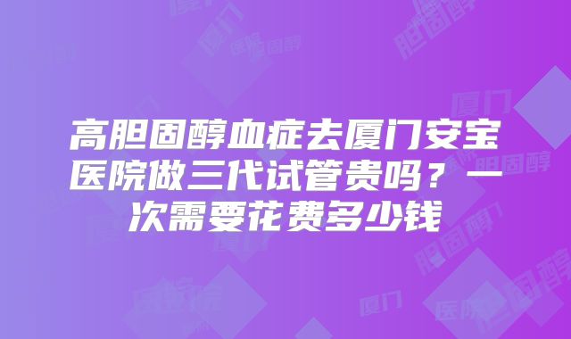 高胆固醇血症去厦门安宝医院做三代试管贵吗？一次需要花费多少钱