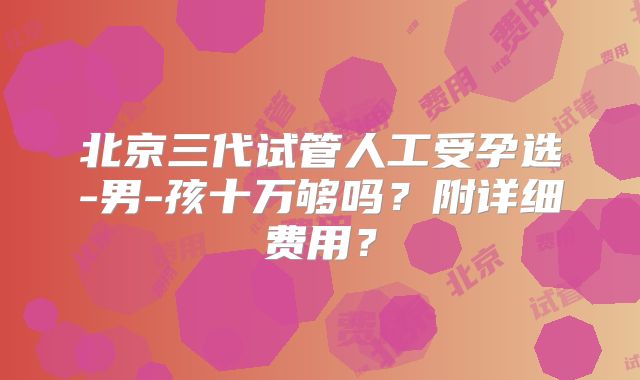 北京三代试管人工受孕选-男-孩十万够吗？附详细费用？