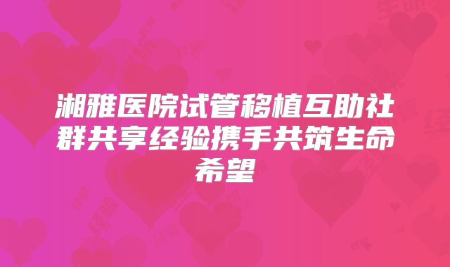 湘雅医院试管移植互助社群共享经验携手共筑生命希望