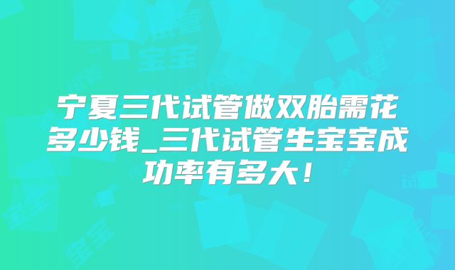 宁夏三代试管做双胎需花多少钱_三代试管生宝宝成功率有多大！
