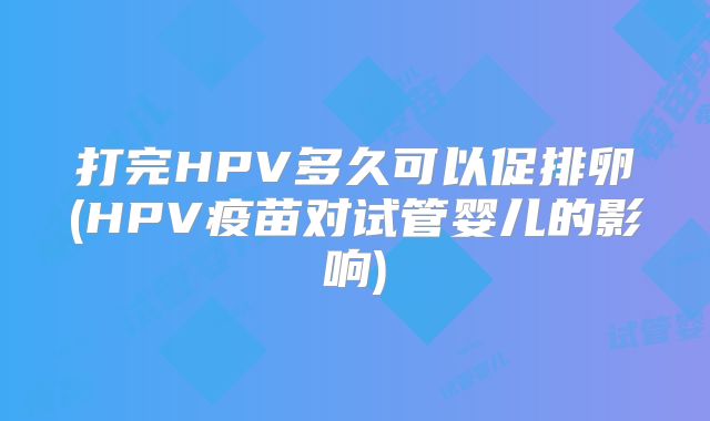 打完HPV多久可以促排卵(HPV疫苗对试管婴儿的影响)