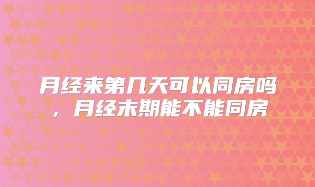 月经来第几天可以同房吗，月经末期能不能同房