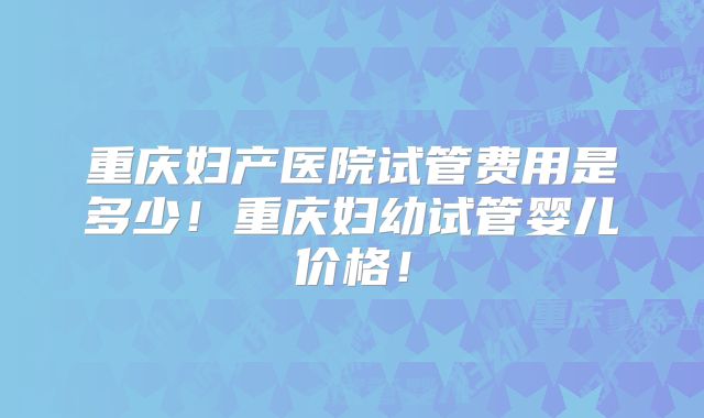 重庆妇产医院试管费用是多少！重庆妇幼试管婴儿价格！