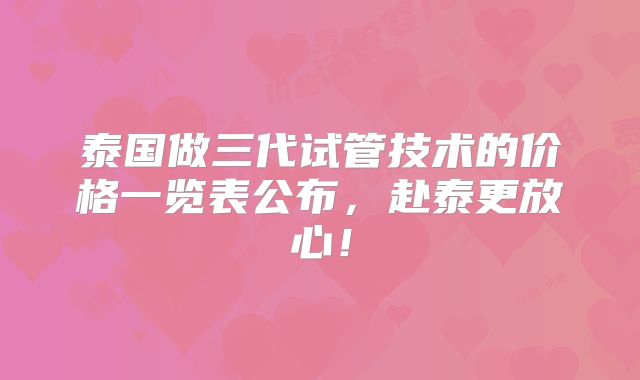 泰国做三代试管技术的价格一览表公布，赴泰更放心！