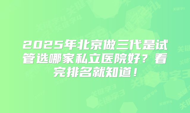 2025年北京做三代是试管选哪家私立医院好?看完排名就知道!
