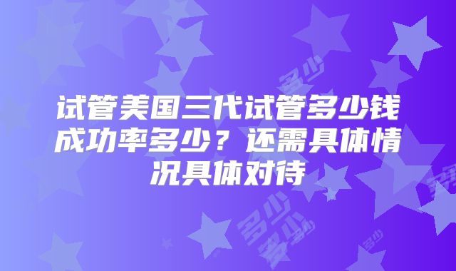试管美国三代试管多少钱成功率多少?还需具体情况具体对待