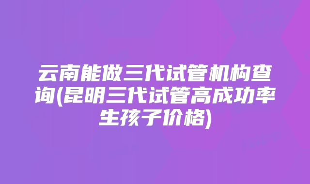 云南能做三代试管机构查询(昆明三代试管高成功率生孩子价格)