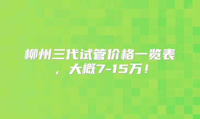 柳州三代试管价格一览表,大概7-15万!