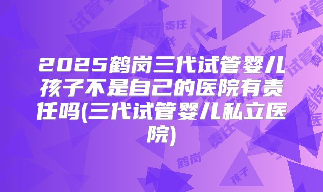 2025鹤岗三代试管婴儿孩子不是自己的医院有责任吗(三代试管婴儿私立医院)