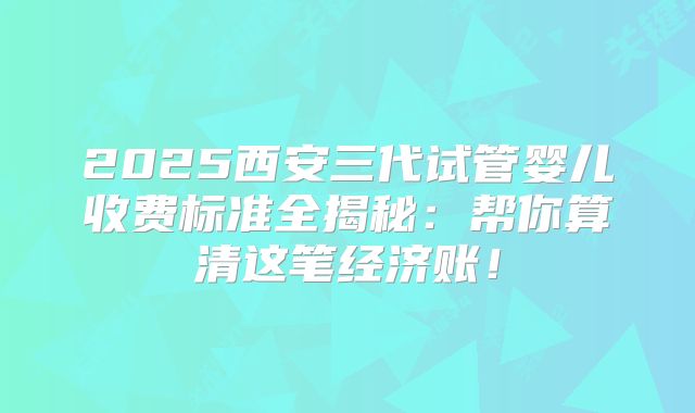 2025西安三代试管婴儿收费标准全揭秘：帮你算清这笔经济账！