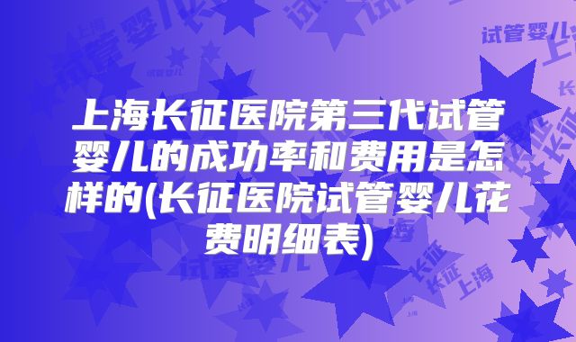 上海长征医院第三代试管婴儿的成功率和费用是怎样的(长征医院试管婴儿花费明细表)