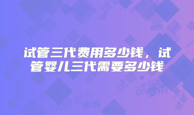 试管三代费用多少钱,试管婴儿三代需要多少钱