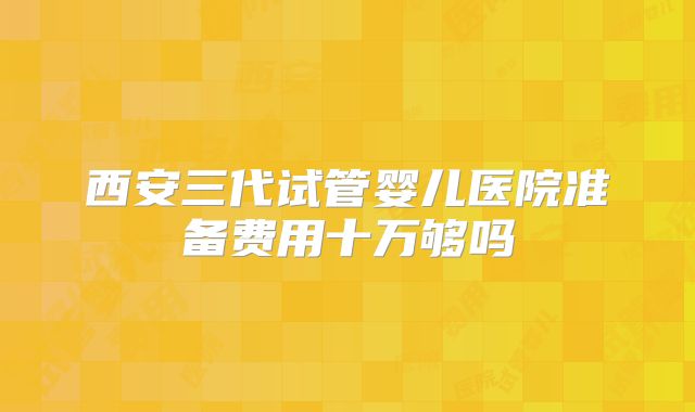 西安三代试管婴儿医院准备费用十万够吗