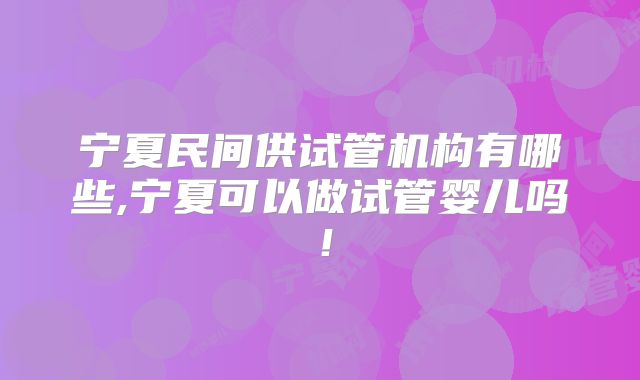 宁夏民间供试管机构有哪些,宁夏可以做试管婴儿吗!