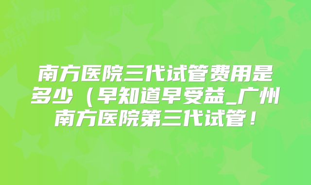 南方医院三代试管费用是多少（早知道早受益_广州南方医院第三代试管！