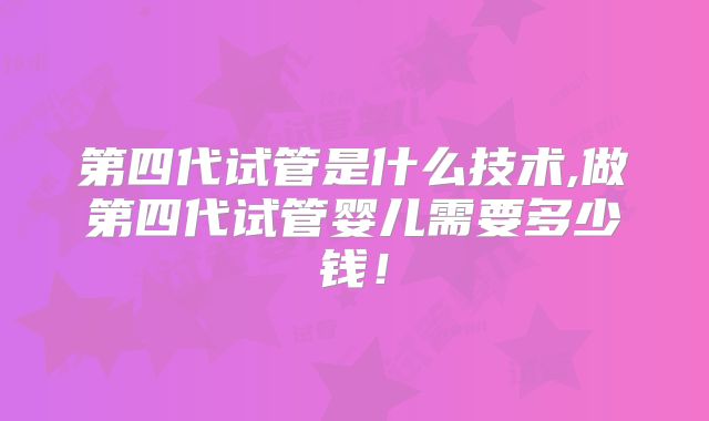 第四代试管是什么技术,做第四代试管婴儿需要多少钱！