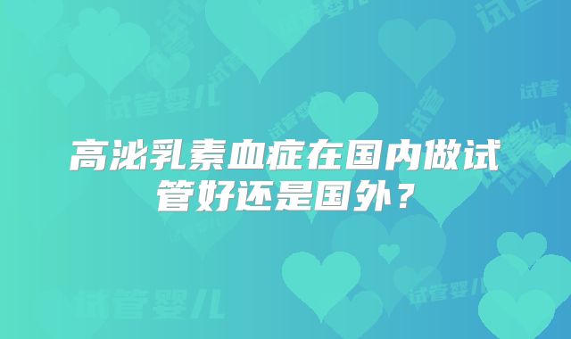 高泌乳素血症在国内做试管好还是国外?