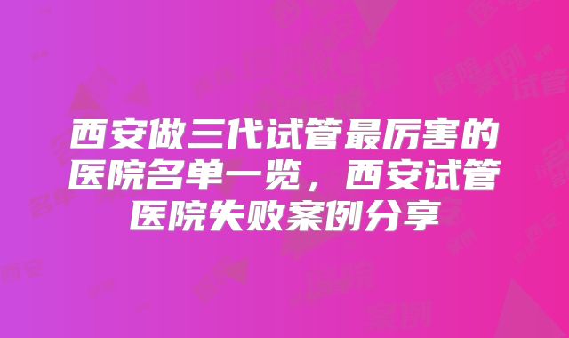 西安做三代试管最厉害的医院名单一览,西安试管医院失败案例分享