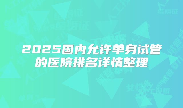 2025国内允许单身试管的医院排名详情整理