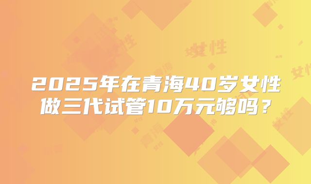 2025年在青海40岁女性做三代试管10万元够吗？