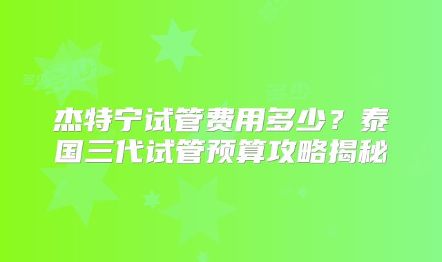 杰特宁试管费用多少?泰国三代试管预算攻略揭秘