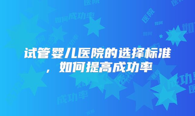 试管婴儿医院的选择标准,如何提高成功率