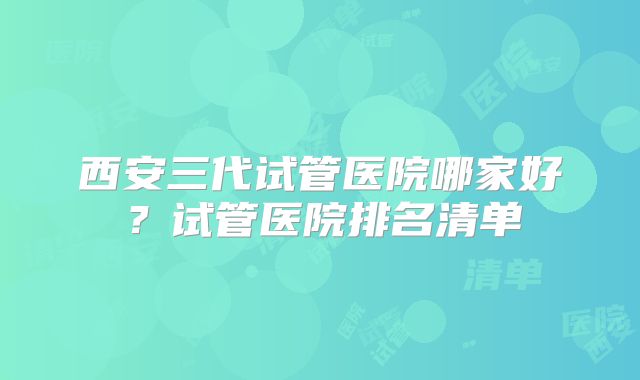 西安三代试管医院哪家好？试管医院排名清单