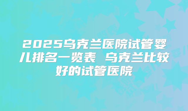 2025乌克兰医院试管婴儿排名一览表 乌克兰比较好的试管医院