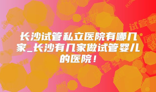 长沙试管私立医院有哪几家_长沙有几家做试管婴儿的医院！