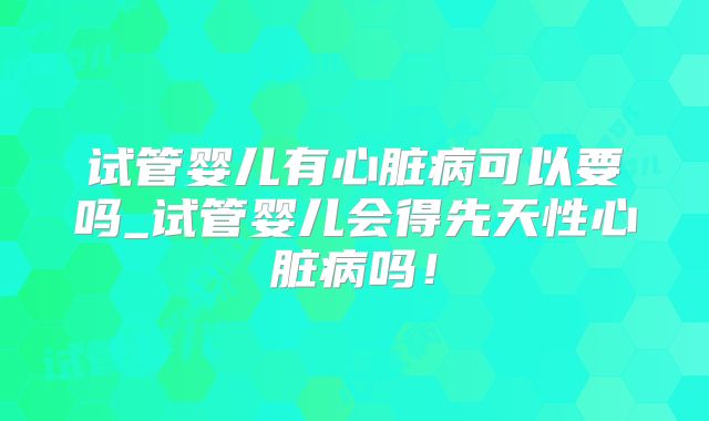 试管婴儿有心脏病可以要吗_试管婴儿会得先天性心脏病吗！