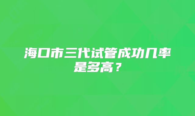 海口市三代试管成功几率是多高？