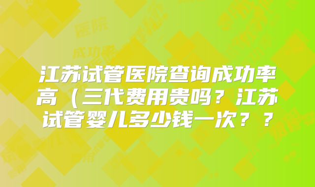 江苏试管医院查询成功率高（三代费用贵吗？江苏试管婴儿多少钱一次？？