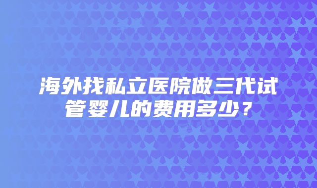 海外找私立医院做三代试管婴儿的费用多少？