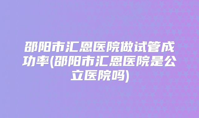 邵阳市汇恩医院做试管成功率(邵阳市汇恩医院是公立医院吗)